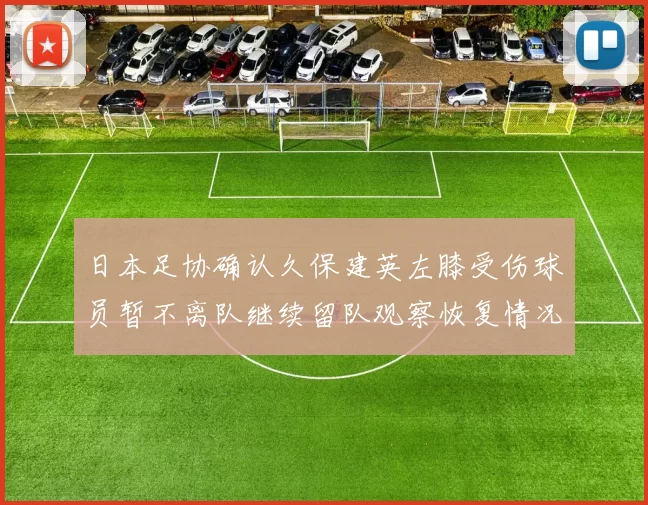 日本足协确认久保建英左膝受伤球员暂不离队继续留队观察恢复情况