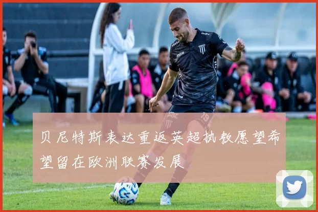 贝尼特斯表达重返英超执教愿望希望留在欧洲联赛发展
