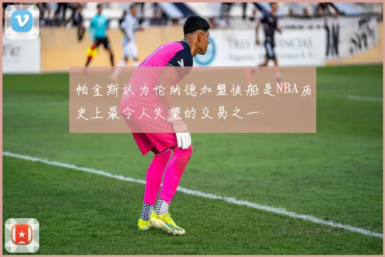 帕金斯认为伦纳德加盟快船是NBA历史上最令人失望的交易之一