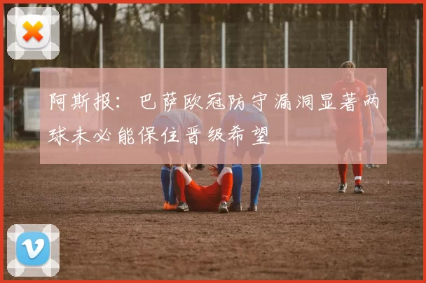阿斯报：巴萨欧冠防守漏洞显著两球未必能保住晋级希望