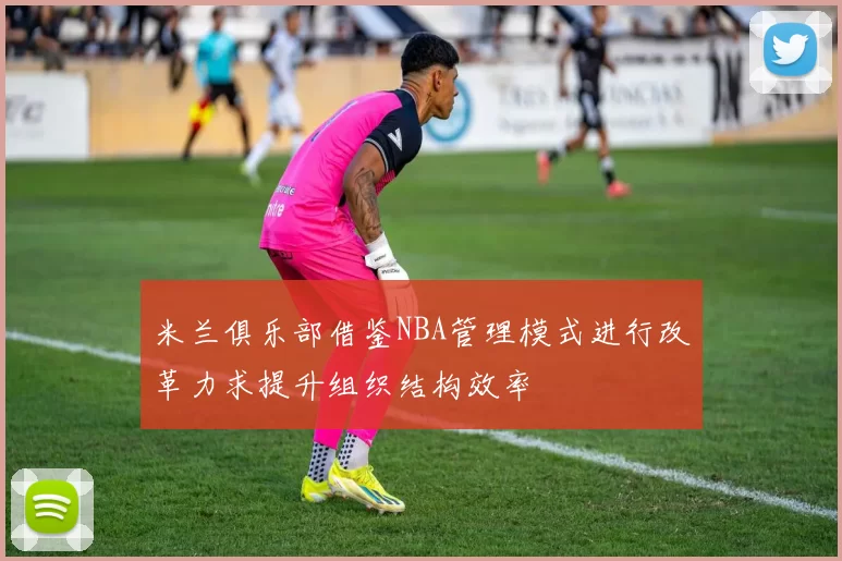 米兰俱乐部借鉴NBA管理模式进行改革力求提升组织结构效率