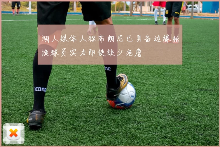 湖人媒体人称布朗尼已具备边缘轮换球员实力即使缺少老詹