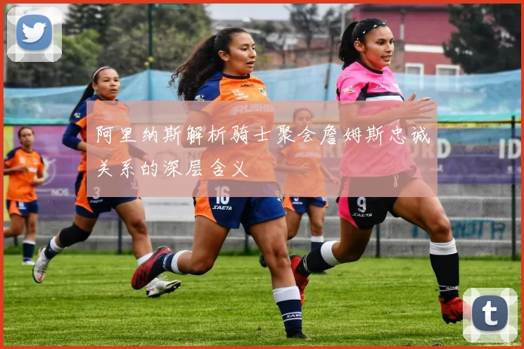 阿里纳斯解析骑士聚会詹姆斯忠诚关系的深层含义