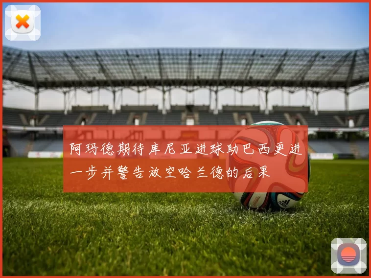 阿玛德期待库尼亚进球助巴西更进一步并警告放空哈兰德的后果