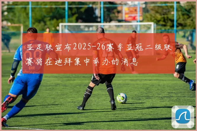 亚足联宣布2025-26赛季亚冠二级联赛将在迪拜集中举办的消息