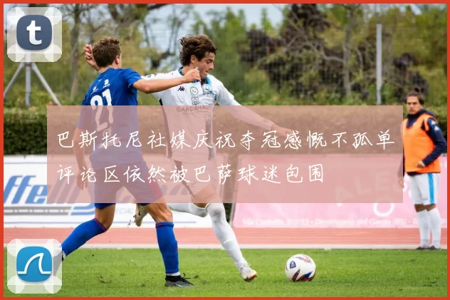 巴斯托尼社媒庆祝夺冠感慨不孤单评论区依然被巴萨球迷包围