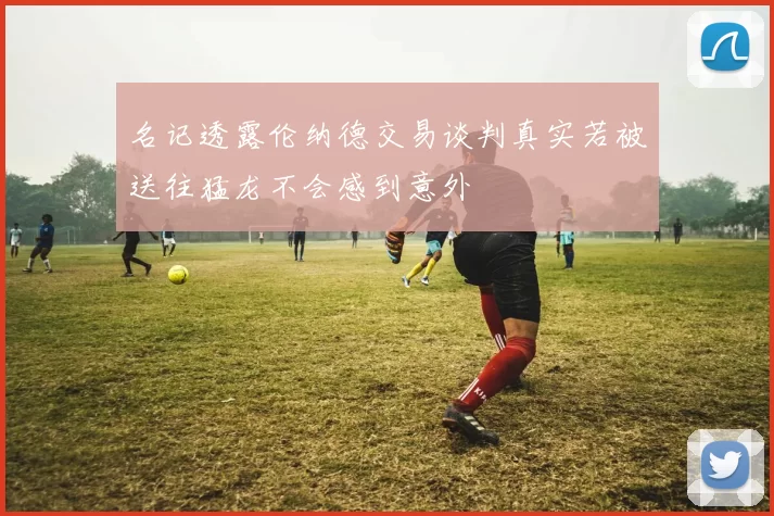 名记透露伦纳德交易谈判真实若被送往猛龙不会感到意外