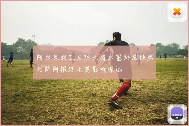 阿尔及利亚后防大将本塞拜尼缺席对阵阿根廷比赛影响深远