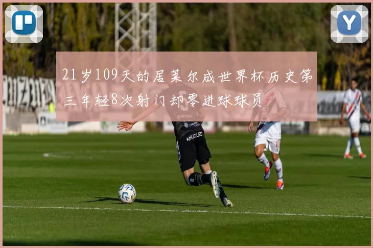 21岁109天的居莱尔成世界杯历史第三年轻8次射门却零进球球员