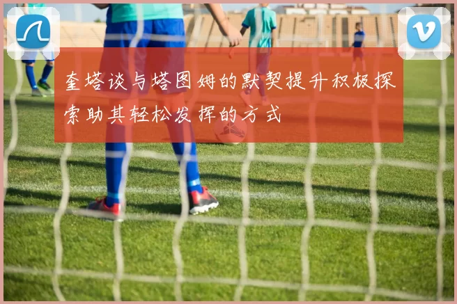 奎塔谈与塔图姆的默契提升积极探索助其轻松发挥的方式