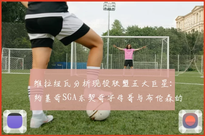 维拉纽瓦分析现役联盟五大巨星：约基奇SGA东契奇字母哥与布伦森的表现与影响
