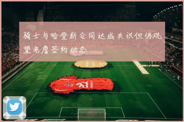 骑士与哈登新合同达成共识但仍观望老詹签约动态