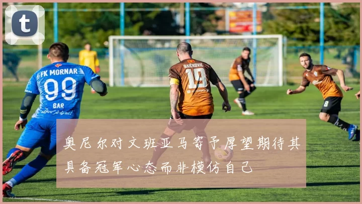 奥尼尔对文班亚马寄予厚望期待其具备冠军心态而非模仿自己