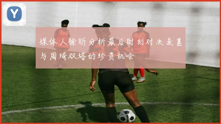 媒体人徐昕分析最后时刻对决麦基与周琦双塔的珍贵机会