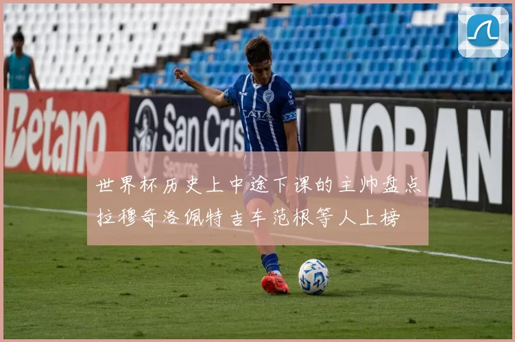 世界杯历史上中途下课的主帅盘点拉穆奇洛佩特吉车范根等人上榜