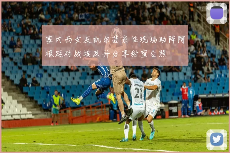 塞内西女友凯尔茜亲临现场助阵阿根廷对战埃及并分享甜蜜合照