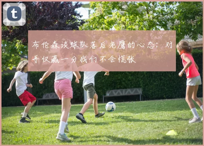 布伦森谈球队落后老鹰的心态：对手仅赢一分我们不会慌张