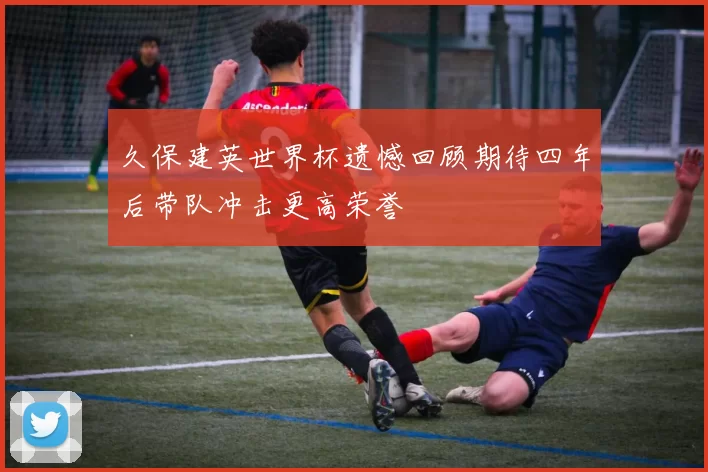 久保建英世界杯遗憾回顾期待四年后带队冲击更高荣誉