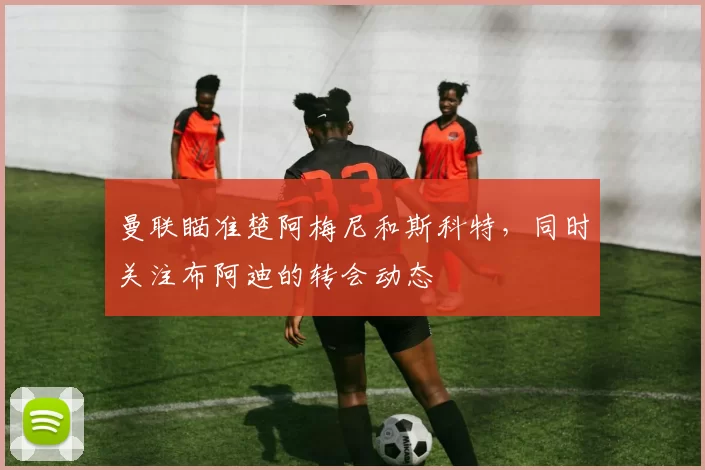曼联瞄准楚阿梅尼和斯科特，同时关注布阿迪的转会动态