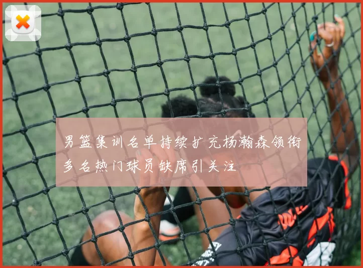 男篮集训名单持续扩充杨瀚森领衔多名热门球员缺席引关注