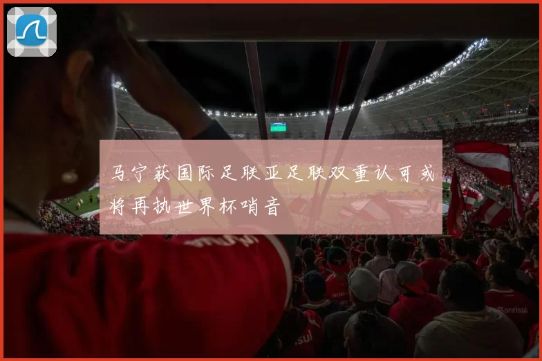 马宁获国际足联亚足联双重认可或将再执世界杯哨音
