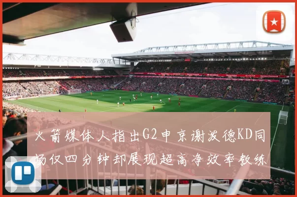 火箭媒体人指出G2申京谢泼德KD同场仅四分钟却展现超高净效率教练应负责任