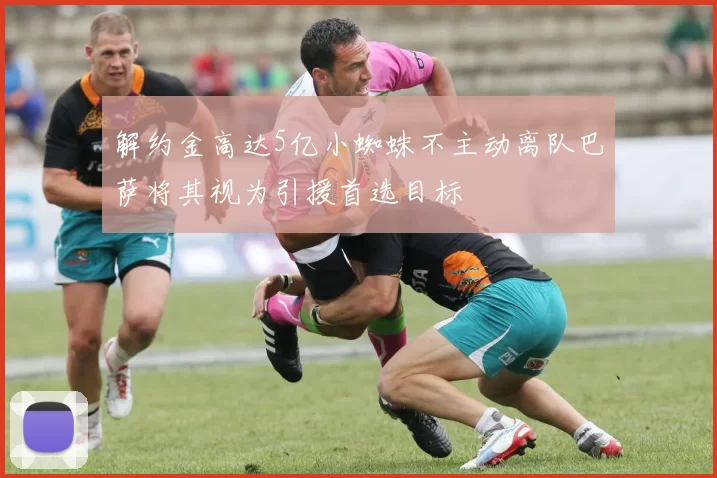 解约金高达5亿小蜘蛛不主动离队巴萨将其视为引援首选目标