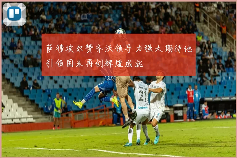 萨穆埃尔赞齐沃领导力强大期待他引领国米再创辉煌成就
