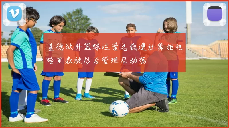 基德欲升篮球运营总裁遭杜蒙拒绝哈里森被炒后管理层动荡