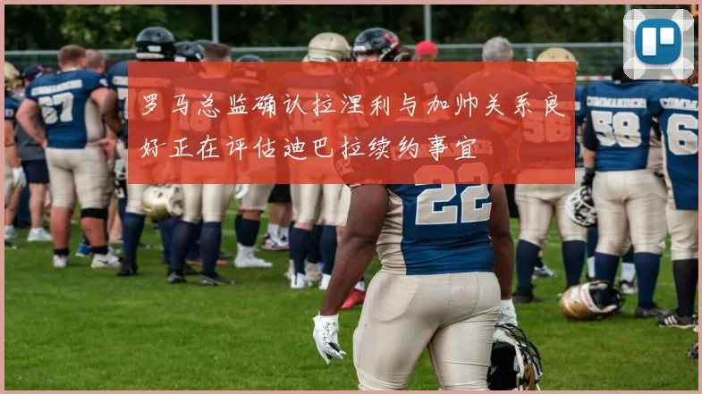 罗马总监确认拉涅利与加帅关系良好正在评估迪巴拉续约事宜