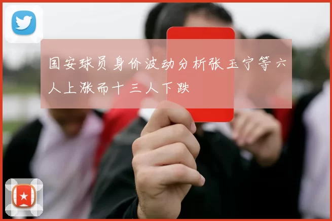 国安球员身价波动分析张玉宁等六人上涨而十三人下跌