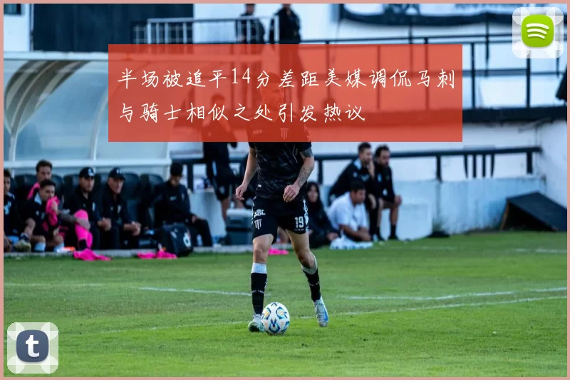 半场被追平14分差距美媒调侃马刺与骑士相似之处引发热议