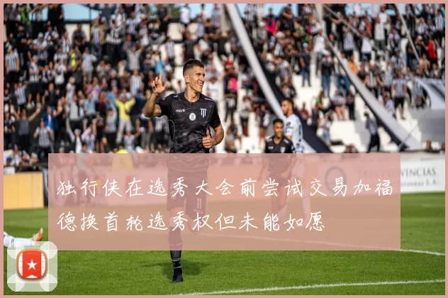 独行侠在选秀大会前尝试交易加福德换首轮选秀权但未能如愿